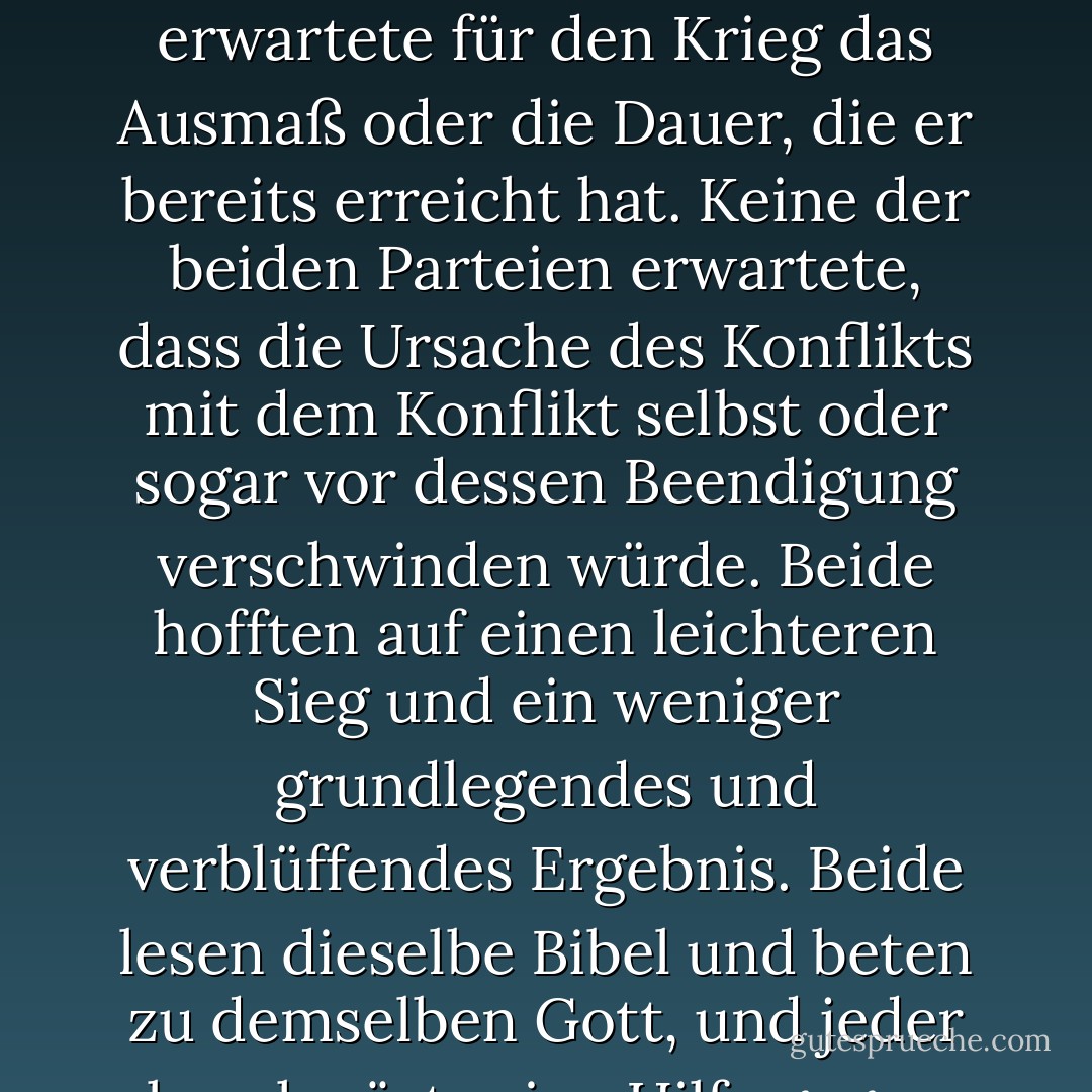 Bei diesem zweiten Erscheinen zur Vereidigung des Präsidenten gibt es weniger Anlass für eine ausführliche Ansprache als beim ersten Mal. Damals schien eine etwas detailliertere Erklärung über den zu verfolgenden Kurs angebracht und angemessen. Jetzt, nach Ablauf von vier Jahren, in denen ständig öffentliche Erklärungen zu jedem Punkt und jeder Phase des großen Kampfes abgegeben wurden, der immer noch die Aufmerksamkeit der Nation in Anspruch nimmt und ihre Energien verschlingt, kann wenig Neues vorgetragen werden. Die Fortschritte unserer Waffen, von denen alles andere in erster Linie abhängt, sind der Öffentlichkeit ebenso bekannt wie mir selbst, und ich vertraue darauf, dass sie für alle einigermaßen zufriedenstellend und ermutigend sind. Mit großer Hoffnung für die Zukunft wird keine Voraussage darüber gewagt.<br /><br />Bei der gleichen Gelegenheit wie vor vier Jahren waren alle Gedanken ängstlich auf einen bevorstehenden Bürgerkrieg gerichtet. Alle fürchteten ihn, alle versuchten, ihn abzuwenden. Während an diesem Ort die Antrittsrede gehalten wurde, die ganz der Rettung der Union ohne Krieg gewidmet war, waren aufständische Agenten in der Stadt und versuchten, sie ohne Krieg zu zerstören - sie wollten die Union auflösen und die Auswirkungen durch Verhandlungen aufteilen. Beide Parteien lehnten den Krieg ab, aber die eine wollte lieber Krieg führen, als die Nation überleben zu lassen, und die andere wollte lieber den Krieg akzeptieren, als sie untergehen zu lassen, und so kam es zum Krieg.<br /><br />Ein Achtel der Gesamtbevölkerung waren farbige Sklaven, die nicht allgemein über die Union verteilt waren, sondern nur im südlichen Teil der Union. Diese Sklaven stellten ein besonderes und mächtiges Interesse dar. Alle wussten, dass dieses Interesse irgendwie die Ursache des Krieges war. Dieses Interesse zu stärken, aufrechtzuerhalten und auszuweiten war das Ziel, für das die Aufständischen die Union sogar durch einen Krieg zerreißen würden, während die Regierung kein Recht beanspruchte, mehr zu tun, als die territoriale Ausdehnung der Union zu beschränken. Keine der beiden Parteien erwartete für den Krieg das Ausmaß oder die Dauer, die er bereits erreicht hat. Keine der beiden Parteien erwartete, dass die Ursache des Konflikts mit dem Konflikt selbst oder sogar vor dessen Beendigung verschwinden würde. Beide hofften auf einen leichteren Sieg und ein weniger grundlegendes und verblüffendes Ergebnis. Beide lesen dieselbe Bibel und beten zu demselben Gott, und jeder beschwört seine Hilfe gegen den anderen. Es mag seltsam erscheinen, dass Menschen es wagen, einen gerechten Gott um Hilfe zu bitten, wenn sie ihr Brot im Schweiße ihres Angesichts verdienen, aber lasst uns nicht urteilen, damit wir nicht verurteilt werden. Die Gebete der beiden konnten nicht erhört werden. Die Gebete der beiden wurden nicht vollständig erhört. Der Allmächtige hat seine eigenen Absichten. "Wehe der Welt wegen der Vergehen; denn es ist notwendig, dass Vergehen geschehen, aber wehe dem Menschen, durch den das Vergehen geschieht." Wenn wir annehmen, dass die amerikanische Sklaverei eines jener Vergehen ist, die nach Gottes Vorsehung notwendigerweise kommen mussten, die er aber, nachdem sie in der von ihm bestimmten Zeit fortbestanden hat, jetzt beseitigen will, und dass er sowohl dem Norden als auch dem Süden diesen schrecklichen Krieg als das Wehe auferlegt, das denen gebührt, durch die das Vergehen gekommen ist, werden wir dann darin eine Abweichung von den göttlichen Eigenschaften erkennen, die die Gläubigen an einen lebendigen Gott ihm immer zuschreiben? Wir hoffen inständig, wir beten inbrünstig, dass diese mächtige Geißel des Krieges bald vorübergehen möge. Doch wenn Gott will, dass er andauert, bis all der Reichtum, den der Leibeigene in zweihundertfünfzig Jahren unerwiderter Arbeit angehäuft hat, versunken ist, und bis jeder Tropfen Blut, der mit der Peitsche vergossen wird, mit einem anderen bezahlt wird, der mit dem Schwert vergossen wird, wie es vor dreitausend Jahren gesagt wurde, so muss dennoch gesagt werden: "Die Gerichte des Herrn sind wahrhaftig und ganz und gar gerecht."<br /><br />Mit Böswilligkeit gegen niemanden, mit Nächstenliebe für alle, mit Festigkeit im Recht, wie Gott uns gibt, das Recht zu sehen, lasst uns danach streben, das Werk zu vollenden, in dem wir uns befinden, die Wunden der Nation zu verbinden, für den zu sorgen, der den Kampf getragen hat, und für seine Witwe und seine Waise, alles zu tun, was einen gerechten und dauerhaften Frieden unter uns und mit allen Nationen erreichen und bewahren kann. - Abraham Lincoln<