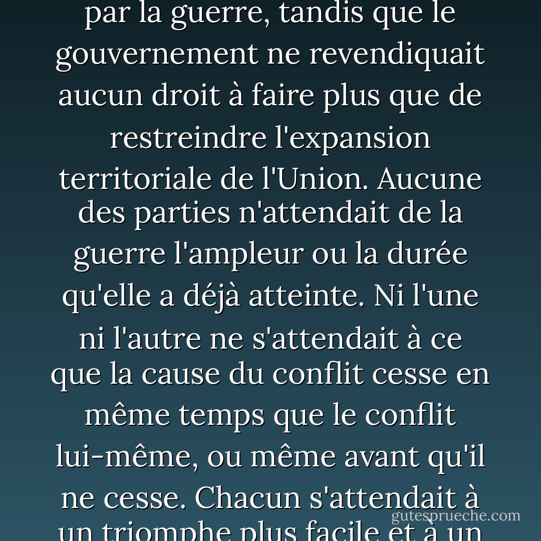 Lors de cette deuxième comparution pour prêter serment à la fonction présidentielle, il y a moins d'occasions de faire un long discours que lors de la première comparution. À l'époque, une déclaration quelque peu détaillée sur la voie à suivre semblait appropriée et adéquate. Maintenant, à l'expiration de quatre années, au cours desquelles les déclarations publiques ont été constamment sollicitées sur chaque point et phase de la grande compétition qui absorbe toujours l'attention et les énergies de la nation, peu d'éléments nouveaux pourraient être présentés. Le progrès de nos armes, dont tout le reste dépend principalement, est aussi bien connu du public que de moi-même, et il est, je l'espère, raisonnablement satisfaisant et encourageant pour tous. Avec un grand espoir pour l'avenir, je ne me risque à aucune prédiction à ce sujet.<br /><br />À l'occasion qui correspond à celle-ci, il y a quatre ans, toutes les pensées étaient anxieusement dirigées vers une guerre civile imminente. Tous la redoutaient, tous cherchaient à l'éviter. Alors que le discours inaugural était prononcé depuis ce lieu, consacré entièrement à sauver l'Union sans guerre, des agents insurgés se trouvaient dans la ville, cherchant à la détruire sans guerre, cherchant à dissoudre l'Union et à diviser les effets par la négociation. Les deux parties ont déconseillé la guerre, mais l'une d'entre elles a préféré faire la guerre plutôt que de laisser la nation survivre, et l'autre a préféré accepter la guerre plutôt que de la laisser périr, et la guerre est arrivée.<br /><br />Un huitième de la population totale était constitué d'esclaves de couleur, non pas répartis de manière générale dans l'Union, mais localisés dans la partie sud de celle-ci. Ces esclaves constituaient un intérêt particulier et puissant. Tout le monde savait que cet intérêt était en quelque sorte la cause de la guerre. Renforcer, perpétuer et étendre cet intérêt était l'objectif pour lequel les insurgés étaient prêts à détruire l'Union, même par la guerre, tandis que le gouvernement ne revendiquait aucun droit à faire plus que de restreindre l'expansion territoriale de l'Union. Aucune des parties n'attendait de la guerre l'ampleur ou la durée qu'elle a déjà atteinte. Ni l'une ni l'autre ne s'attendait à ce que la cause du conflit cesse en même temps que le conflit lui-même, ou même avant qu'il ne cesse. Chacun s'attendait à un triomphe plus facile et à un résultat moins fondamental et moins stupéfiant. Tous deux lisent la même Bible et prient le même Dieu, et chacun invoque son aide contre l'autre. Il peut sembler étrange que des hommes osent demander l'aide d'un Dieu juste pour arracher leur pain à la sueur du visage d'autres hommes, mais ne jugeons pas, afin de ne pas être jugés. Les prières des deux hommes n'ont pas pu être exaucées. Aucune des deux n'a été pleinement exaucée. Le Tout-Puissant a ses propres desseins. "Malheur au monde à cause des offenses, car il faut bien que les offenses arrivent, mais malheur à l'homme par qui l'offense arrive. Si nous supposons que l'esclavage américain est une de ces offenses qui, dans la providence de Dieu, doivent nécessairement se produire, mais que, après avoir perduré pendant les temps fixés, il veut maintenant supprimer, et qu'il donne au Nord et au Sud cette terrible guerre comme le malheur dû à ceux par qui l'offense est venue, y verrons-nous une dérogation aux attributs divins que les croyants en un Dieu vivant lui attribuent toujours ? Nous espérons ardemment, nous prions avec ferveur, que ce puissant fléau de la guerre disparaisse rapidement. Pourtant, si Dieu veut qu'il perdure jusqu'à ce que toutes les richesses amassées par les deux cent cinquante années de labeur sans contrepartie de l'esclave soient englouties, et jusqu'à ce que chaque goutte de sang versée par le fouet soit payée par une autre versée par l'épée, comme cela a été dit il y a trois mille ans, il faut quand même dire que "les jugements de l'Éternel sont vrais et justes dans leur ensemble."Sans malice envers personne, avec charité envers tous, avec la fermeté dans le droit que Dieu nous donne de voir le droit, efforçons-nous d'achever le travail dans lequel nous sommes engagés, de panser les blessures de la nation, de prendre soin de celui qui aura supporté la bataille, de sa veuve et de son orphelin, de faire tout ce qui peut réaliser et chérir une paix juste et durable entre nous et avec toutes les nations. - Abraham Lincoln