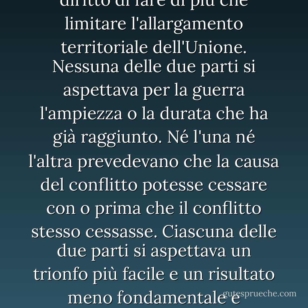 In questa seconda apparizione per prestare il giuramento presidenziale c'è meno occasione per un discorso esteso rispetto alla prima. Allora una dichiarazione un po' dettagliata della linea di condotta da seguire sembrava opportuna e appropriata. Ora, allo scadere di quattro anni, durante i quali le dichiarazioni pubbliche sono state costantemente sollecitate su ogni punto e fase della grande contesa che ancora assorbe l'attenzione e impegna le energie della nazione, poco di nuovo potrebbe essere presentato. I progressi delle nostre armi, da cui dipende tutto il resto, sono ben noti al pubblico e a me stesso, e confido che siano ragionevolmente soddisfacenti e incoraggianti per tutti. Con grande speranza per il futuro, non si azzarda alcuna previsione al riguardo.<br /><br />Nell'occasione corrispondente a questa di quattro anni fa tutti i pensieri erano ansiosamente rivolti a una guerra civile imminente. Tutti la temevano, tutti cercavano di evitarla. Mentre il discorso inaugurale veniva pronunciato da questo luogo, dedicato interamente a salvare l'Unione senza guerra, agenti insurrezionali erano in città e cercavano di distruggerla senza guerra, cercando di sciogliere l'Unione e di dividere gli effetti con un negoziato. Entrambe le parti deprecavano la guerra, ma una di esse avrebbe fatto la guerra piuttosto che lasciare che la nazione sopravvivesse, e l'altra avrebbe accettato la guerra piuttosto che lasciarla perire, e la guerra arrivò.<br /><br />Un ottavo dell'intera popolazione era costituito da schiavi di colore, non distribuiti in generale nell'Unione, ma localizzati nella parte meridionale di essa. Questi schiavi costituivano un interesse particolare e potente. Tutti sapevano che questo interesse era in qualche modo la causa della guerra. Rafforzare, perpetuare ed estendere questo interesse era l'obiettivo per cui gli insorti avrebbero distrutto l'Unione anche con la guerra, mentre il governo non rivendicava il diritto di fare di più che limitare l'allargamento territoriale dell'Unione. Nessuna delle due parti si aspettava per la guerra l'ampiezza o la durata che ha già raggiunto. Né l'una né l'altra prevedevano che la causa del conflitto potesse cessare con o prima che il conflitto stesso cessasse. Ciascuna delle due parti si aspettava un trionfo più facile e un risultato meno fondamentale e stupefacente. Entrambi leggono la stessa Bibbia e pregano lo stesso Dio, e ciascuno invoca il suo aiuto contro l'altro. Può sembrare strano che un uomo osi chiedere l'assistenza di un Dio giusto per strappare il proprio pane dal sudore della faccia di altri uomini, ma non giudichiamo, per non essere giudicati. Le preghiere di entrambi non hanno potuto essere esaudite. Quella di nessuno dei due è stata esaudita pienamente. L'Onnipotente ha i suoi scopi. "Guai al mondo a causa delle offese; perché è necessario che le offese vengano, ma guai all'uomo da cui viene l'offesa". Se supponiamo che la schiavitù americana sia una di quelle offese che, nella provvidenza di Dio, devono arrivare, ma che, dopo essere continuate per tutto il tempo stabilito, Egli vuole ora rimuovere, e che Egli dia sia al Nord che al Sud questa terribile guerra come la sventura dovuta a coloro da cui è venuta l'offesa, possiamo forse scorgere in essa una qualche deviazione da quegli attributi divini che i credenti in un Dio vivente Gli attribuiscono sempre? Speriamo ardentemente, preghiamo con fervore, che questo potente flagello della guerra possa passare al più presto. Tuttavia, se Dio vuole che continui fino a quando tutte le ricchezze accumulate dai duecentocinquant'anni di fatica non corrisposta del legatario saranno affondate, e fino a quando ogni goccia di sangue estratta con la frusta sarà pagata da un'altra estratta con la spada, come è stato detto tremila anni fa, allora si deve ancora dire che "i giudizi del Signore sono veri e giusti in tutto"."Con malizia verso nessuno, con carità verso tutti, con fermezza nel giusto come Dio ci dà di vedere il giusto, sforziamoci di finire il lavoro che stiamo facendo, di fasciare le ferite della nazione, di prenderci cura di colui che ha sostenuto la battaglia e della sua vedova e del suo orfano, di fare tutto ciò che può raggiungere e mantenere una pace giusta e duratura tra di noi e con tutte le nazioni. - Abraham Lincoln