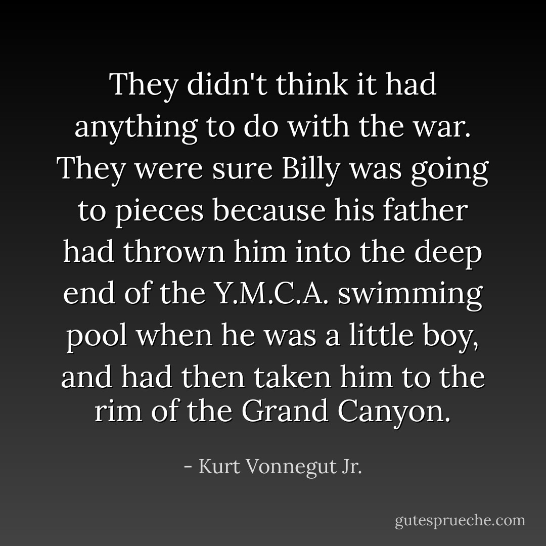 They didn't think it had anything to do with the war. They were sure Billy was going to pieces because his father had thrown him into the deep end of the Y.M.C.A. swimming pool when he was a little boy, and had then taken him to the rim of the Grand Canyon. - Kurt Vonnegut Jr.