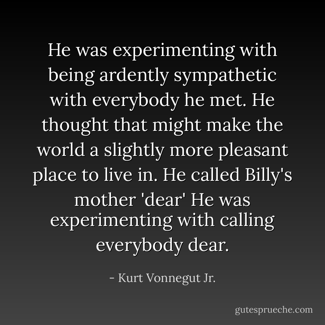 He was experimenting with being ardently sympathetic with everybody he met. He thought that might make the world a slightly more pleasant place to live in. He called Billy's mother 'dear' He was experimenting with calling everybody dear. - Kurt Vonnegut Jr.