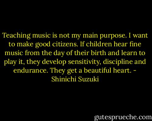 Teaching music is not my main purpose. I want to make good citizens. If children hear fine music from the day of their birth and learn to play it, they develop sensitivity, discipline and endurance. They get a beautiful heart. - Shinichi Suzuki