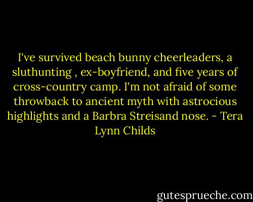 I've survived beach bunny cheerleaders, a sluthunting , ex-boyfriend, and five years of cross-country camp. I'm not afraid of some throwback to ancient myth with astrocious highlights and a Barbra Streisand nose. - Tera Lynn Childs
