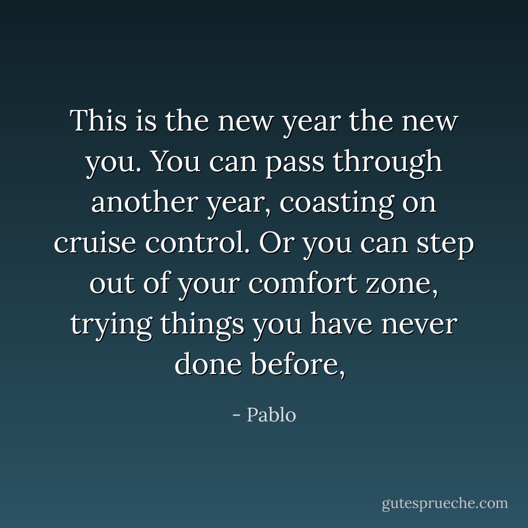 This is the new year the new you. You can pass through another year, coasting on cruise control. Or you can step out of your comfort zone, trying things you have never done before,  - Pablo