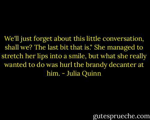 We'll just forget about this little conversation, shall we? The last bit that is."<br />She managed to stretch her lips into a smile, but what she really wanted to do was hurl the brandy decanter at him. - Julia Quinn