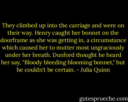 They climbed up into the carriage and were on their way. Henry caught her bonnet on the doorframe as she was getting in, a circumstance which caused her to mutter most ungraciously under her breath. Dunford thought he heard her say, "Bloody bleeding blooming bonnet," but he couldn't be certain. - Julia Quinn