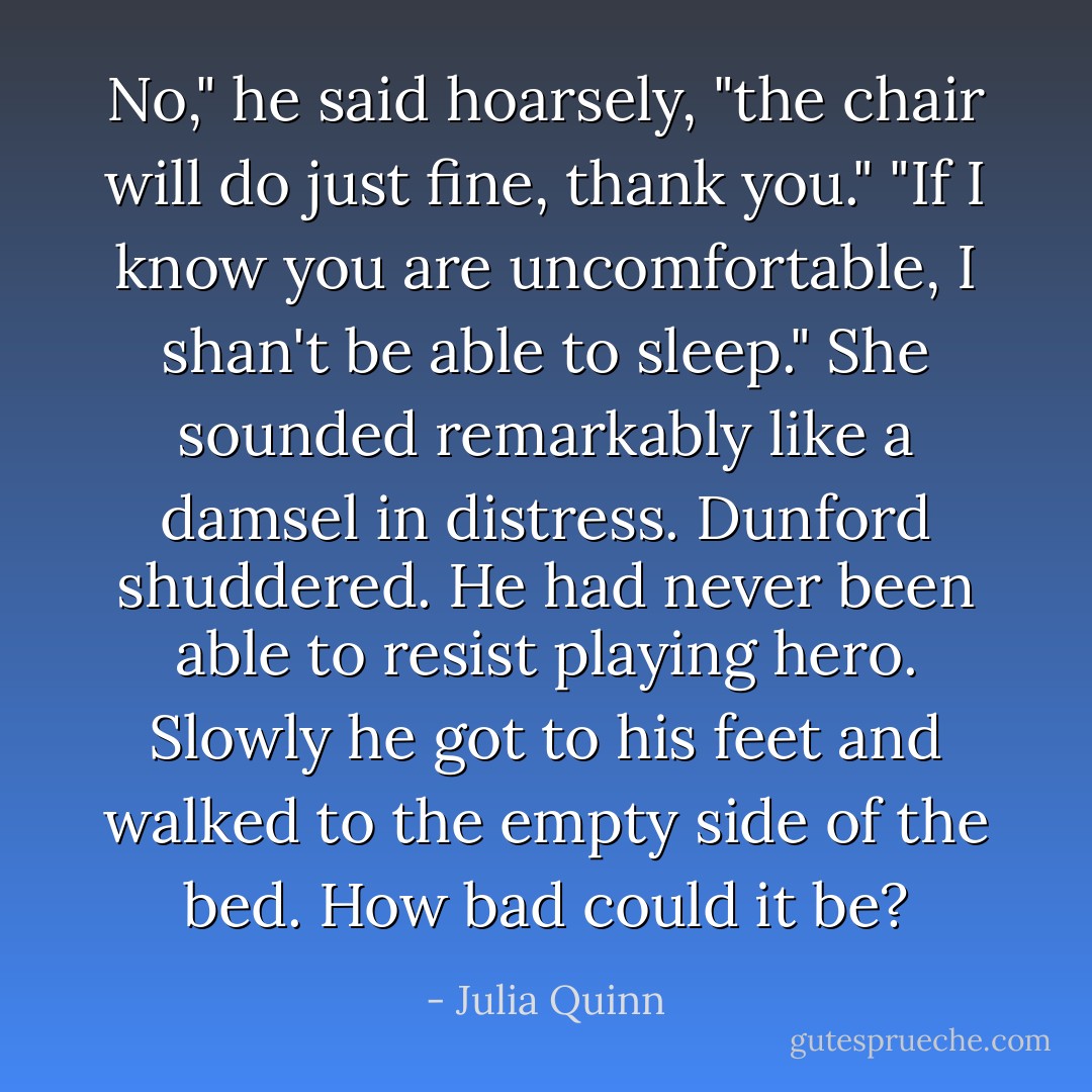 No," he said hoarsely, "the chair will do just fine, thank you."<br />"If I know you are uncomfortable, I shan't be able to sleep." She sounded remarkably like a damsel in distress.<br />Dunford shuddered. He had never been able to resist playing hero. Slowly he got to his feet and walked to the empty side of the bed.<br />How bad could it be? - Julia Quinn