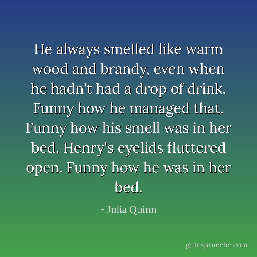 He always smelled like warm wood and brandy, even when he hadn't had a drop of drink. Funny how he managed that. Funny how his smell was in her bed.<br />Henry's eyelids fluttered open.<br />Funny how he was in her bed. - Julia Quinn