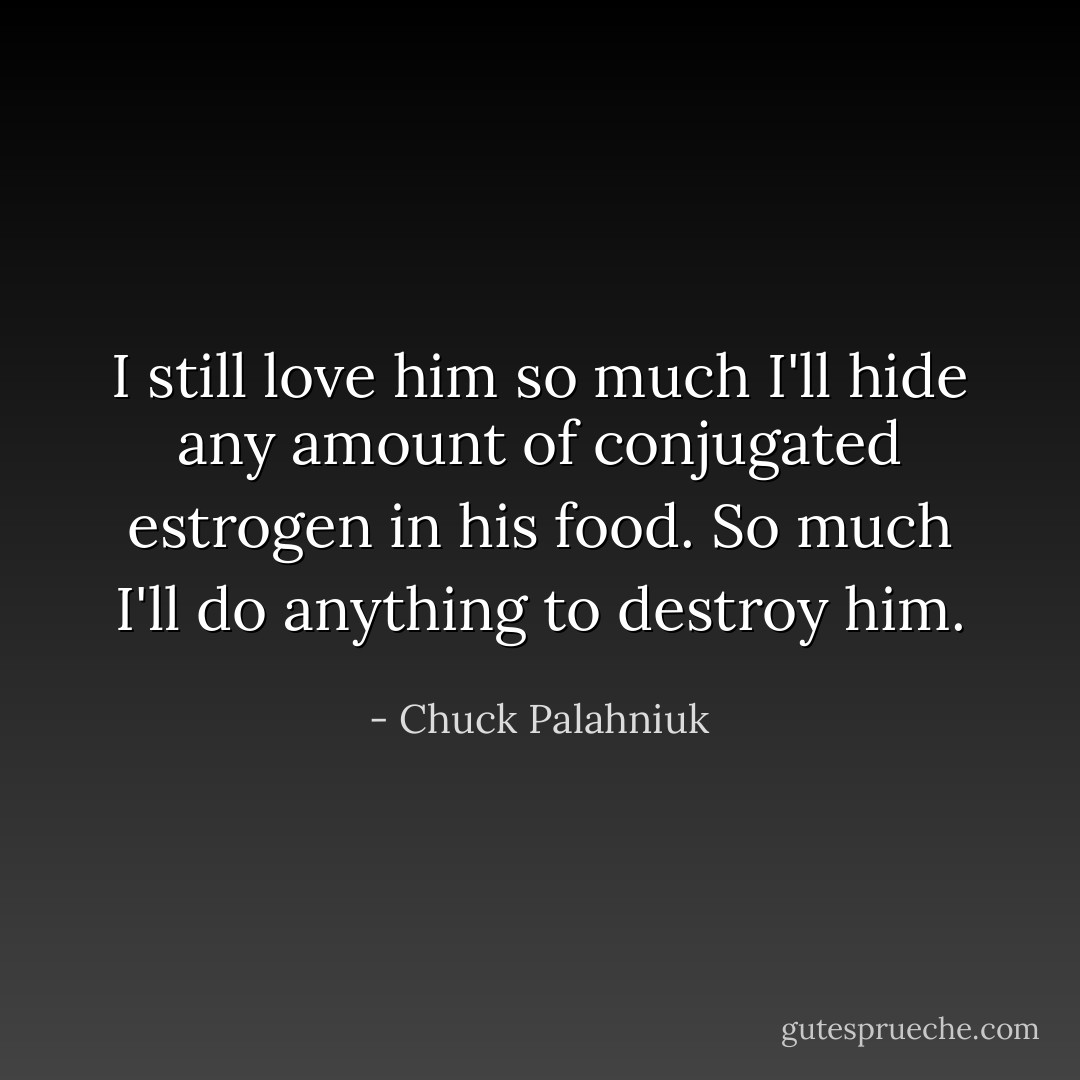 I still love him so much I'll hide any amount of conjugated estrogen in his food. So much I'll do anything to destroy him. - Chuck Palahniuk