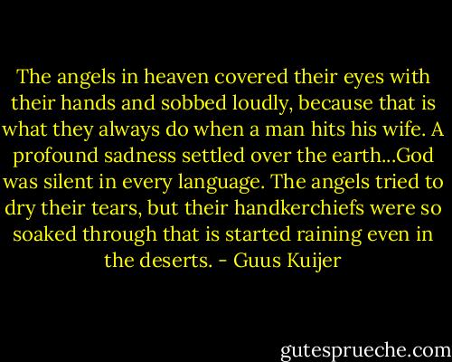 The angels in heaven covered their eyes with their hands and sobbed loudly, because that is what they always do when a man hits his wife. A profound sadness settled over the earth...God was silent in every language. The angels tried to dry their tears, but their handkerchiefs were so soaked through that is started raining even in the deserts. - Guus Kuijer