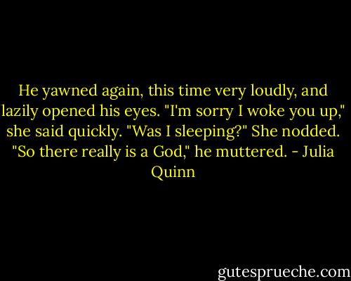He yawned again, this time very loudly, and lazily opened his eyes.<br />"I'm sorry I woke you up," she said quickly.<br />"Was I sleeping?"<br />She nodded.<br />"So there really is a God," he muttered. - Julia Quinn