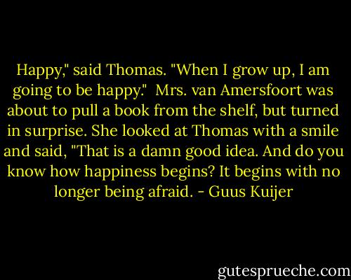 Happy," said Thomas. "When I grow up, I am going to be happy."<br /><br />Mrs. van Amersfoort was about to pull a book from the shelf, but turned in surprise. She looked at Thomas with a smile and said, "That is a damn good idea. And do you know how happiness begins? It begins with no longer being afraid. - Guus Kuijer