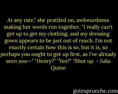 At any rate," she prattled on, awkwardness making her words run together, "I really can't get up to get my clothing, and my dressing gown appears to be just out of reach. I'm not exactly certain how this is so, but it is, so perhaps you ought to get up first, as I've already seen you—"<br />"Henry?"<br />"Yes?"<br />"Shut up. - Julia Quinn