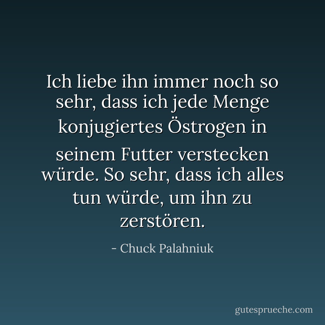 Ich liebe ihn immer noch so sehr, dass ich jede Menge konjugiertes Östrogen in seinem Futter verstecken würde. So sehr, dass ich alles tun würde, um ihn zu zerstören. - Chuck Palahniuk<