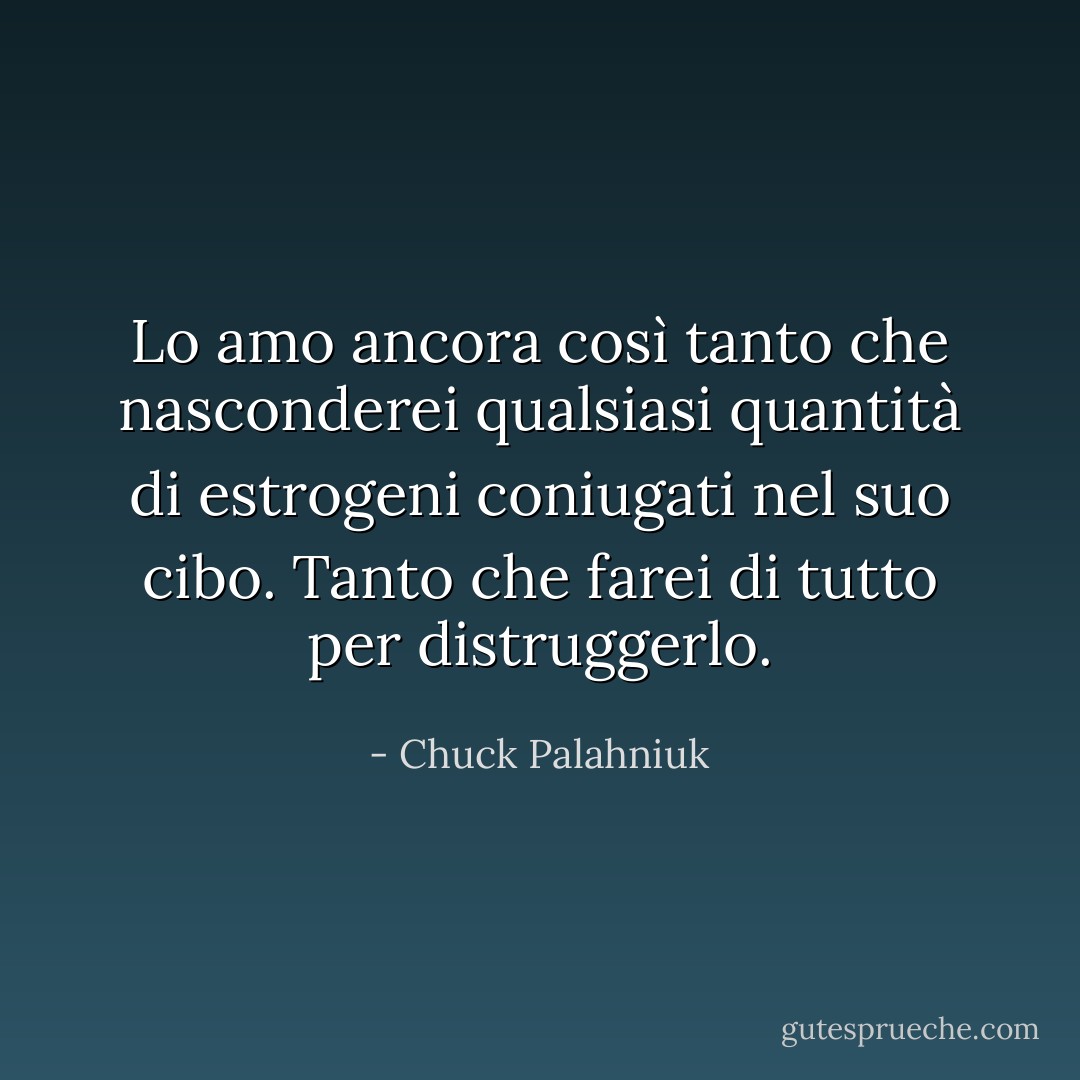Lo amo ancora così tanto che nasconderei qualsiasi quantità di estrogeni coniugati nel suo cibo. Tanto che farei di tutto per distruggerlo. - Chuck Palahniuk