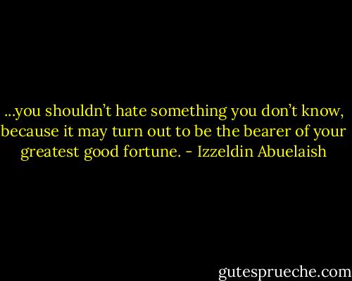 ...you shouldn’t hate something you don’t know, because it may turn out to be the bearer of your greatest good fortune. - Izzeldin Abuelaish