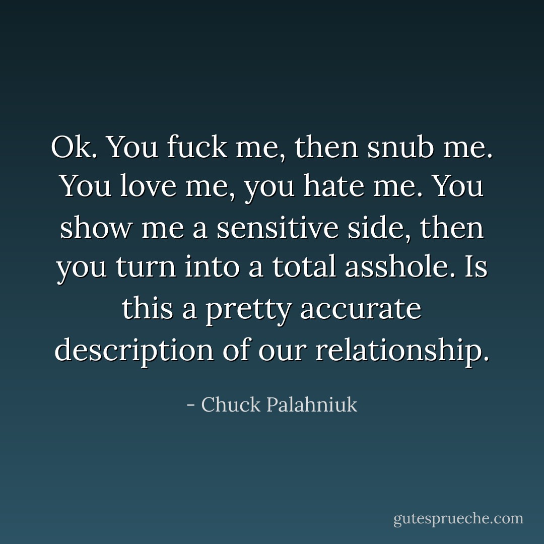 Ok. You fuck me, then snub me. You love me, you hate me. You show me a sensitive side, then you turn into a total asshole. Is this a pretty accurate description of our relationship. - Chuck Palahniuk