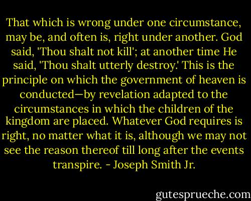 That which is wrong under one circumstance, may be, and often is, right under another. God said, 'Thou shalt not kill'; at another time He said, 'Thou shalt utterly destroy.' This is the principle on which the government of heaven is conducted—by revelation adapted to the circumstances in which the children of the kingdom are placed. Whatever God requires is right, no matter what it is, although we may not see the reason thereof till long after the events transpire. - Joseph Smith Jr.