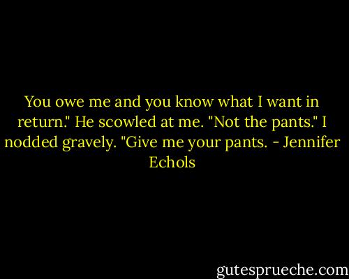 You owe me and you know what I want in return."<br />He scowled at me. "Not the pants."<br />I nodded gravely. "Give me your pants. - Jennifer Echols