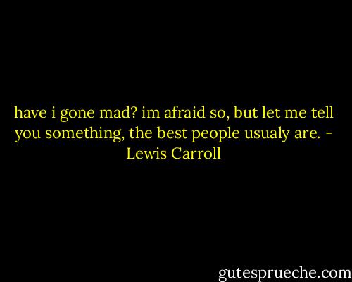 have i gone mad?<br />im afraid so, but let me tell you something, the best people usualy are. - Lewis Carroll
