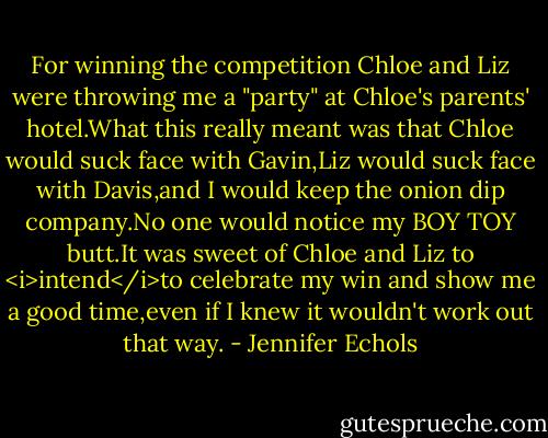 For winning the competition Chloe and Liz were throwing me a "party" at Chloe's parents' hotel.What this really meant was that Chloe would suck face with Gavin,Liz would suck face with Davis,and I would keep the onion dip company.No one would notice my BOY TOY butt.It was sweet of Chloe and Liz to <i>intend</i>to celebrate my win and show me a good time,even if I knew it wouldn't work out that way. - Jennifer Echols