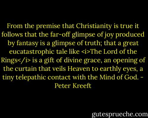 From the premise that Christianity is true it follows that the far-off glimpse of joy produced by fantasy is a glimpse of truth; that a great eucatastrophic tale like <i>The Lord of the Rings</i> is a gift of divine grace, an opening of the curtain that veils Heaven to earthly eyes, a tiny telepathic contact with the Mind of God. - Peter Kreeft