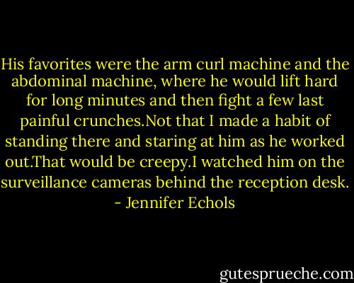 His favorites were the arm curl machine and the abdominal machine, where he would lift hard for long minutes and then fight a few last painful crunches.Not that I made a habit of standing there and staring at him as he worked out.That would be creepy.I watched him on the surveillance cameras behind the reception desk. - Jennifer Echols