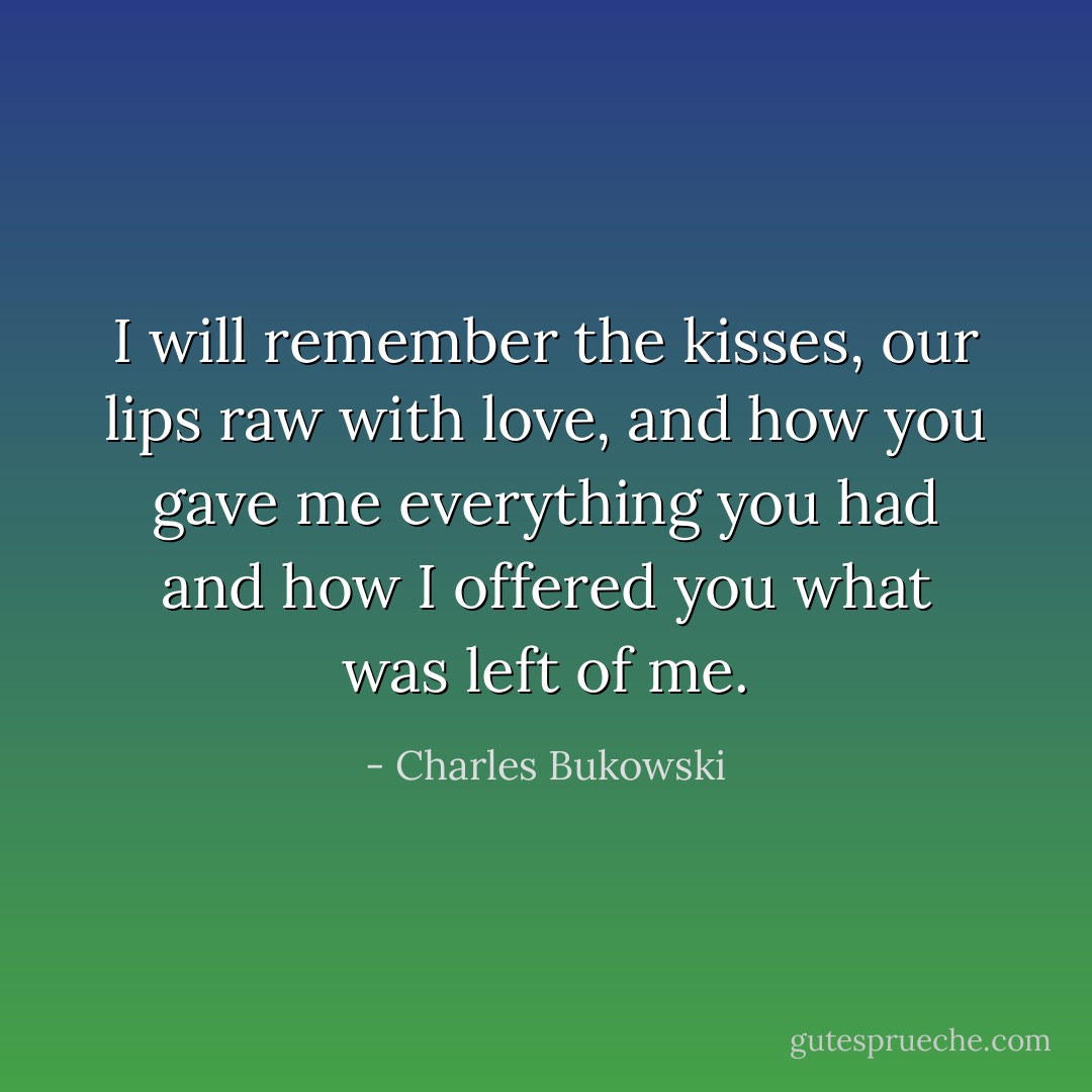 I will remember the kisses, our lips raw with love,<br />and how you gave me everything you had<br />and how I offered you what was left of me. - Charles Bukowski