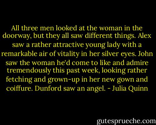All three men looked at the woman in the doorway, but they all saw different things.<br />Alex saw a rather attractive young lady with a remarkable air of vitality in her silver eyes.<br />John saw the woman he'd come to like and admire tremendously this past week, looking rather fetching and grown-up in her new gown and coiffure.<br />Dunford saw an angel. - Julia Quinn