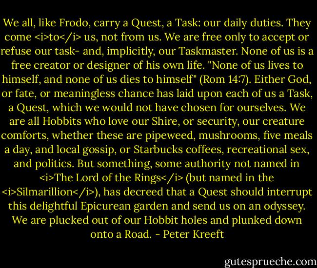 We all, like Frodo, carry a Quest, a Task: our daily duties. They come <i>to</i> us, not from us. We are free only to accept or refuse our task- and, implicitly, our Taskmaster. None of us is a free creator or designer of his own life. "None of us lives to himself, and none of us dies to himself" (Rom 14:7). Either God, or fate, or meaningless chance has laid upon each of us a Task, a Quest, which we would not have chosen for ourselves. We are all Hobbits who love our Shire, or security, our creature comforts, whether these are pipeweed, mushrooms, five meals a day, and local gossip, or Starbucks coffees, recreational sex, and politics. But something, some authority not named in <i>The Lord of the Rings</i> (but named in the <i>Silmarillion</i>), has decreed that a Quest should interrupt this delightful Epicurean garden and send us on an odyssey. We are plucked out of our Hobbit holes and plunked down onto a Road. - Peter Kreeft
