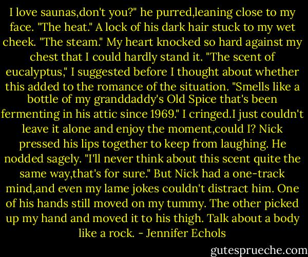 I love saunas,don't you?" he purred,leaning close to my face. "The heat." A lock of his dark hair stuck to my wet cheek. "The steam."<br />My heart knocked so hard against my chest that I could hardly stand it. "The scent of eucalyptus," I suggested before I thought about whether this added to the romance of the situation. "Smells like a bottle of my granddaddy's Old Spice that's been fermenting in his attic since 1969." I cringed.I just couldn't leave it alone and enjoy the moment,could I?<br />Nick pressed his lips together to keep from laughing. He nodded sagely. "I'll never think about this scent quite the same way,that's for sure."<br />But Nick had a one-track mind,and even my lame jokes couldn't distract him. One of his hands still moved on my tummy. The other picked up my hand and moved it to his thigh. Talk about a body like a rock. - Jennifer Echols