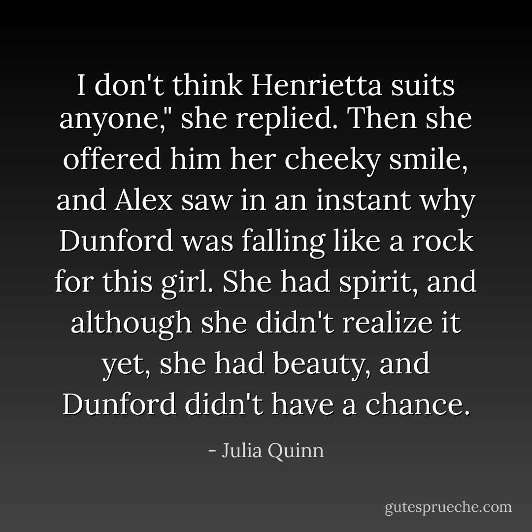 I don't think Henrietta suits anyone," she replied. Then she offered him her cheeky smile, and Alex saw in an instant why Dunford was falling like a rock for this girl. She had spirit, and although she didn't realize it yet, she had beauty, and Dunford didn't have a chance. - Julia Quinn