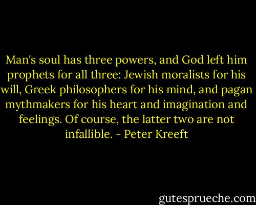 Man's soul has three powers, and God left him prophets for all three: Jewish moralists for his will, Greek philosophers for his mind, and pagan mythmakers for his heart and imagination and feelings. Of course, the latter two are not infallible. - Peter Kreeft