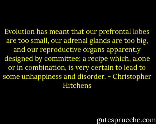 Evolution has meant that our prefrontal lobes are too small, our adrenal glands are too big, and our reproductive organs apparently designed by committee; a recipe which, alone or in combination, is very certain to lead to some unhappiness and disorder. - Christopher Hitchens