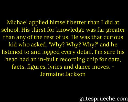 Michael applied himself better than I did at school. His thirst for knowledge was far greater than any of the rest of us. He was that curious kid who asked, 'Why? Why? Why?' and he listened to and logged every detail. I'm sure his head had an in-built recording chip for data, facts, figures, lyrics and dance moves. - Jermaine Jackson