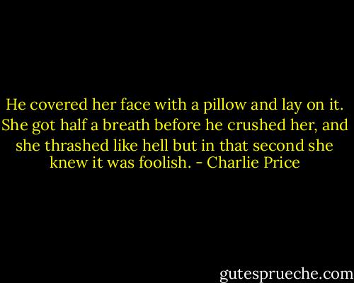 He covered her face with a pillow and lay on it. She got half a breath before he crushed her, and she thrashed like hell but in that second she knew it was foolish. - Charlie Price