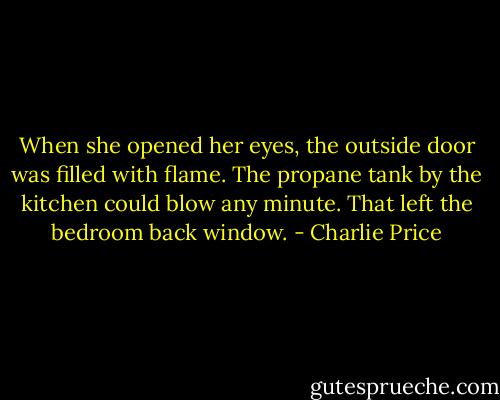 When she opened her eyes, the outside door was filled with flame. The propane tank by the kitchen could blow any minute. That left the bedroom back window. - Charlie Price