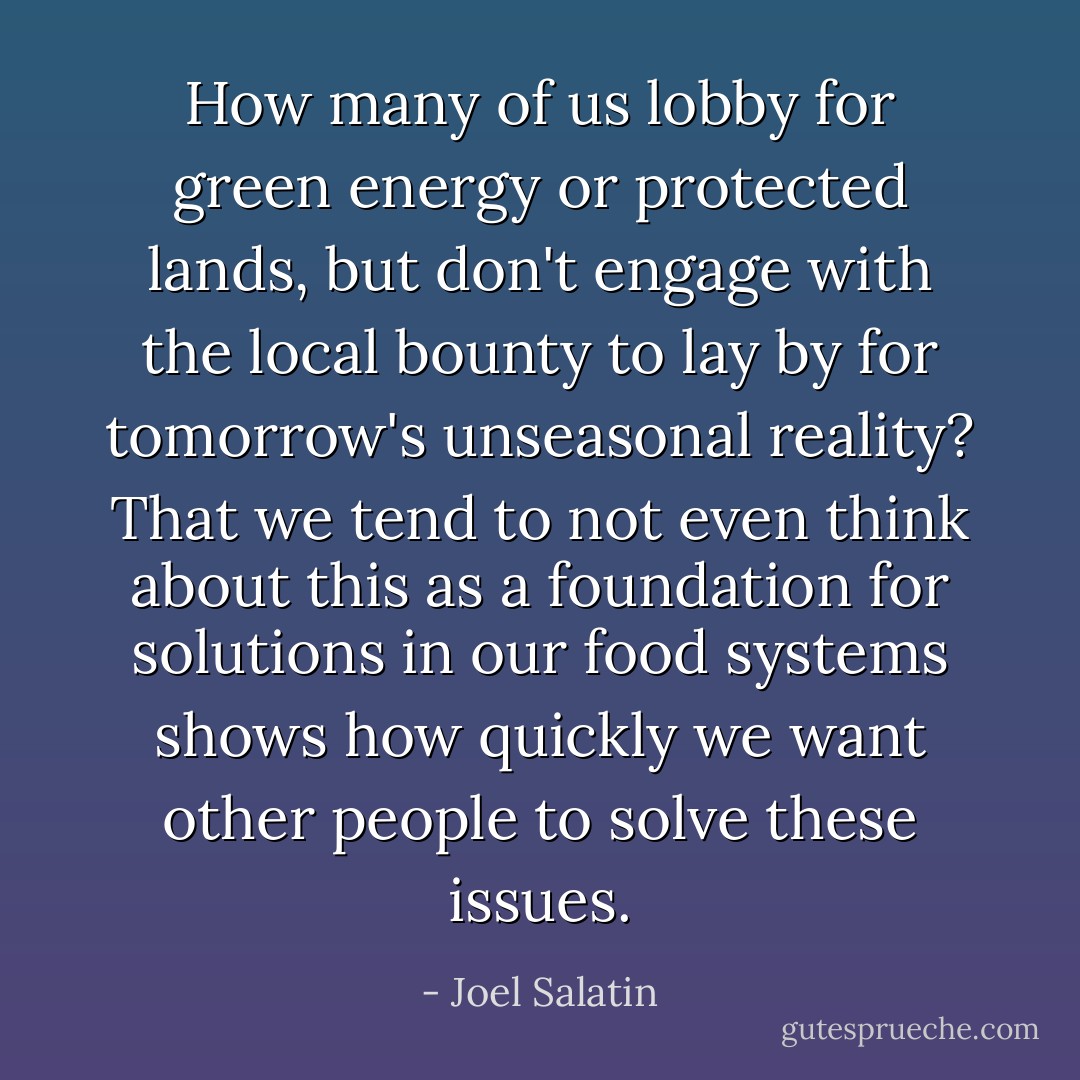 How many of us lobby for green energy or protected lands, but don't engage with the local bounty to lay by for tomorrow's unseasonal reality? That we tend to not even think about this as a foundation for solutions in our food systems shows how quickly we want other people to solve these issues. - Joel Salatin
