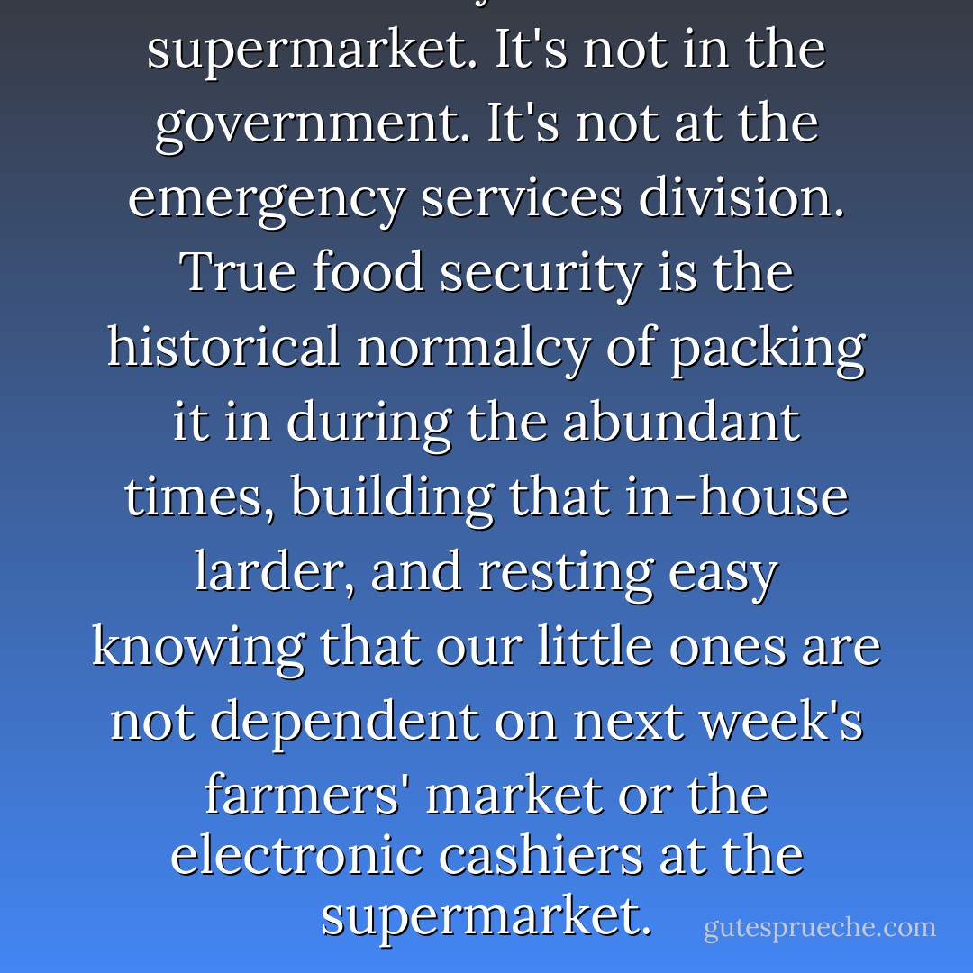 Food security is not in the supermarket. It's not in the government. It's not at the emergency services division. True food security is the historical normalcy of packing it in during the abundant times, building that in-house larder, and resting easy knowing that our little ones are not dependent on next week's farmers' market or the electronic cashiers at the supermarket. - Joel Salatin