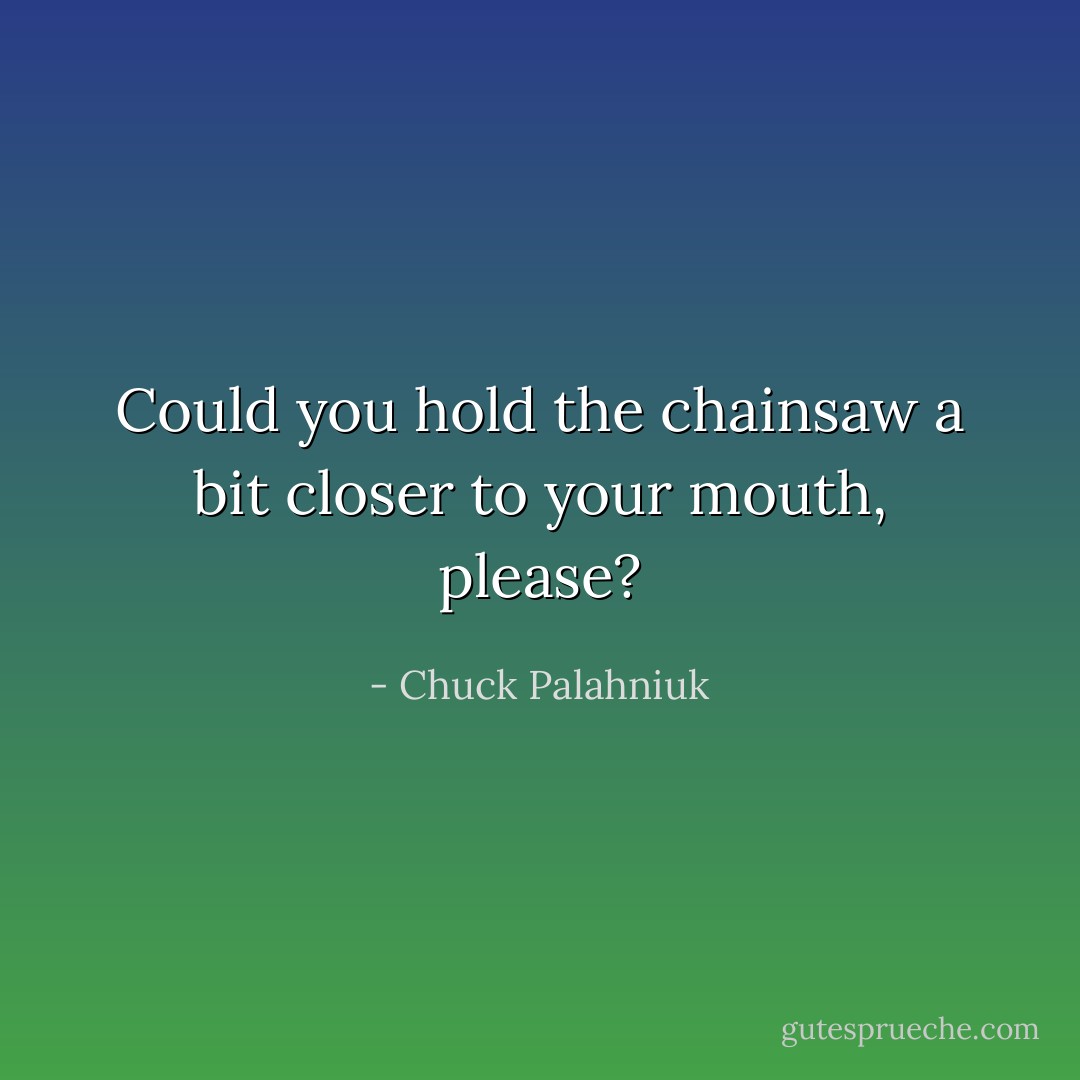 Could you hold the chainsaw a bit closer to your mouth, please? - Chuck Palahniuk