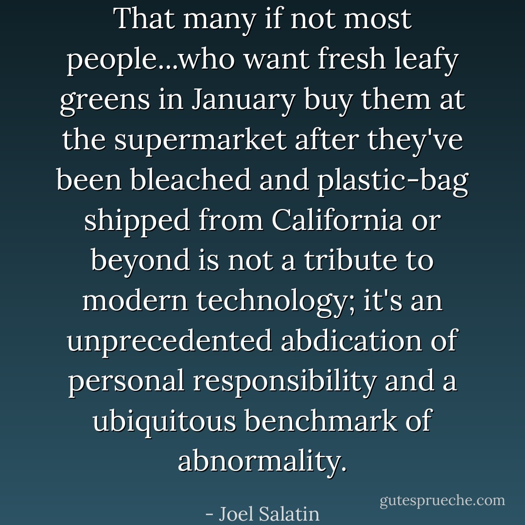 That many if not most people...who want fresh leafy greens in January buy them at the supermarket after they've been bleached and plastic-bag shipped from California or beyond is not a tribute to modern technology; it's an unprecedented abdication of personal responsibility and a ubiquitous benchmark of abnormality. - Joel Salatin