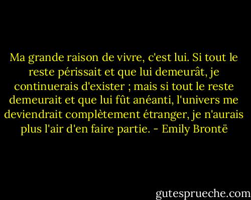 Ma grande raison de vivre, c'est lui. Si tout le reste périssait et que lui demeurât, je continuerais d'exister ; mais si tout le reste demeurait et que lui fût anéanti, l'univers me deviendrait complètement étranger, je n'aurais plus l'air d'en faire partie. - Emily Brontë
