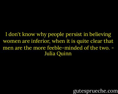 I don't know why people persist in believing women are inferior, when it is quite clear that men are the more feeble-minded of the two. - Julia Quinn