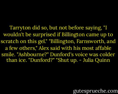Tarryton did so, but not before saying, "I wouldn't be surprised if Billington came up to scratch on this gel."<br />"Billington, Farnsworth, and a few others," Alex said with his most affable smile.<br />"Ashbourne?" Dunford's voice was colder than ice.<br />"Dunford?"<br />"Shut up. - Julia Quinn