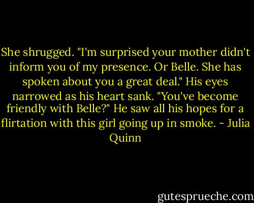 She shrugged. "I'm surprised your mother didn't inform you of my presence. Or Belle. She has spoken about you a great deal."<br />His eyes narrowed as his heart sank. "You've become friendly with Belle?" He saw all his hopes for a flirtation with this girl going up in smoke. - Julia Quinn