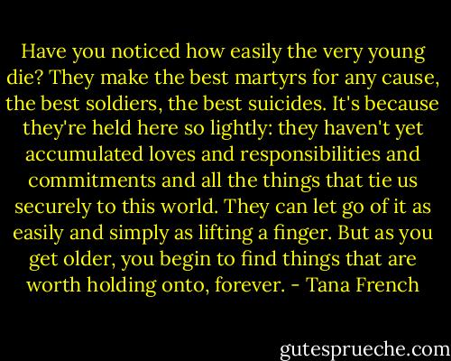 Have you noticed how easily the very young die? They make the best martyrs for any cause, the best soldiers, the best suicides. It's because they're held here so lightly: they haven't yet accumulated loves and responsibilities and commitments and all the things that tie us securely to this world. They can let go of it as easily and simply as lifting a finger. But as you get older, you begin to find things that are worth holding onto, forever. - Tana French