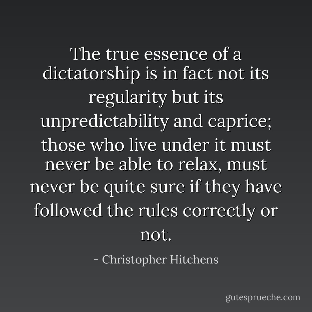 The true essence of a dictatorship is in fact not its regularity but its unpredictability and caprice; those who live under it must never be able to relax, must never be quite sure if they have followed the rules correctly or not. - Christopher Hitchens