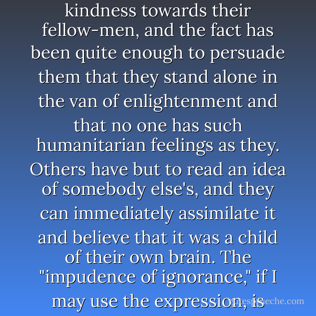 There is nothing so annoying as to be fairly rich, of a fairly good family,<br />pleasing presence, average education, to be "not stupid," kindhearted,<br />and yet to have no talent at all, no originality, not a single idea<br />of one's own—to be, in fact, "just like everyone else."<br />Of such people there are countless numbers in this world—far more<br />even than appear. They can be divided into two classes as all men<br />can—that is, those of limited intellect, and those who are much cleverer.<br />The former of these classes is the happier.<br />To a commonplace man of limited intellect, for instance, nothing is<br />simpler than to imagine himself an original character, and to revel in that<br />belief without the slightest misgiving.<br />Many of our young women have thought fit to cut their hair short, put<br />on blue spectacles, and call themselves Nihilists. By doing this they have<br />been able to persuade themselves, without further trouble, that they<br />have acquired new convictions of their own. Some men have but felt<br />some little qualm of kindness towards their fellow-men, and the fact has<br />been quite enough to persuade them that they stand alone in the van of<br />enlightenment and that no one has such humanitarian feelings as they.<br />Others have but to read an idea of somebody else's, and they can immediately<br />assimilate it and believe that it was a child of their own brain.<br />The "impudence of ignorance," if I may use the expression, is developed<br />to a wonderful extent in such cases;—unlikely as it appears, it is met<br />with at every turn.<br />... those belonged to the other class—to the "much cleverer"<br />persons, though from head to foot permeated and saturated with<br />the longing to be original. This class, as I have said above, is far less<br />happy. For the "clever commonplace" person, though he may possibly<br />imagine himself a man of genius and originality, none the less has within<br />his heart the deathless worm of suspicion and doubt; and this doubt<br />sometimes brings a clever man to despair. (As a rule, however, nothing<br />tragic happens;—his liver becomes a little damaged in the course of time,<br />nothing more serious. Such men do not give up their aspirations after<br />originality without a severe struggle,—and there have been men who,<br />though good fellows in themselves, and even benefactors to humanity,<br />have sunk to the level of base criminals for the sake of originality) - Fyodor Dostoevsky
