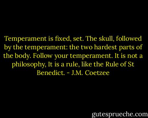 Temperament is fixed, set. The skull, followed by the temperament: the two hardest parts of the body. Follow your temperament. It is not a philosophy, It is a rule, like the Rule of St Benedict. - J.M. Coetzee