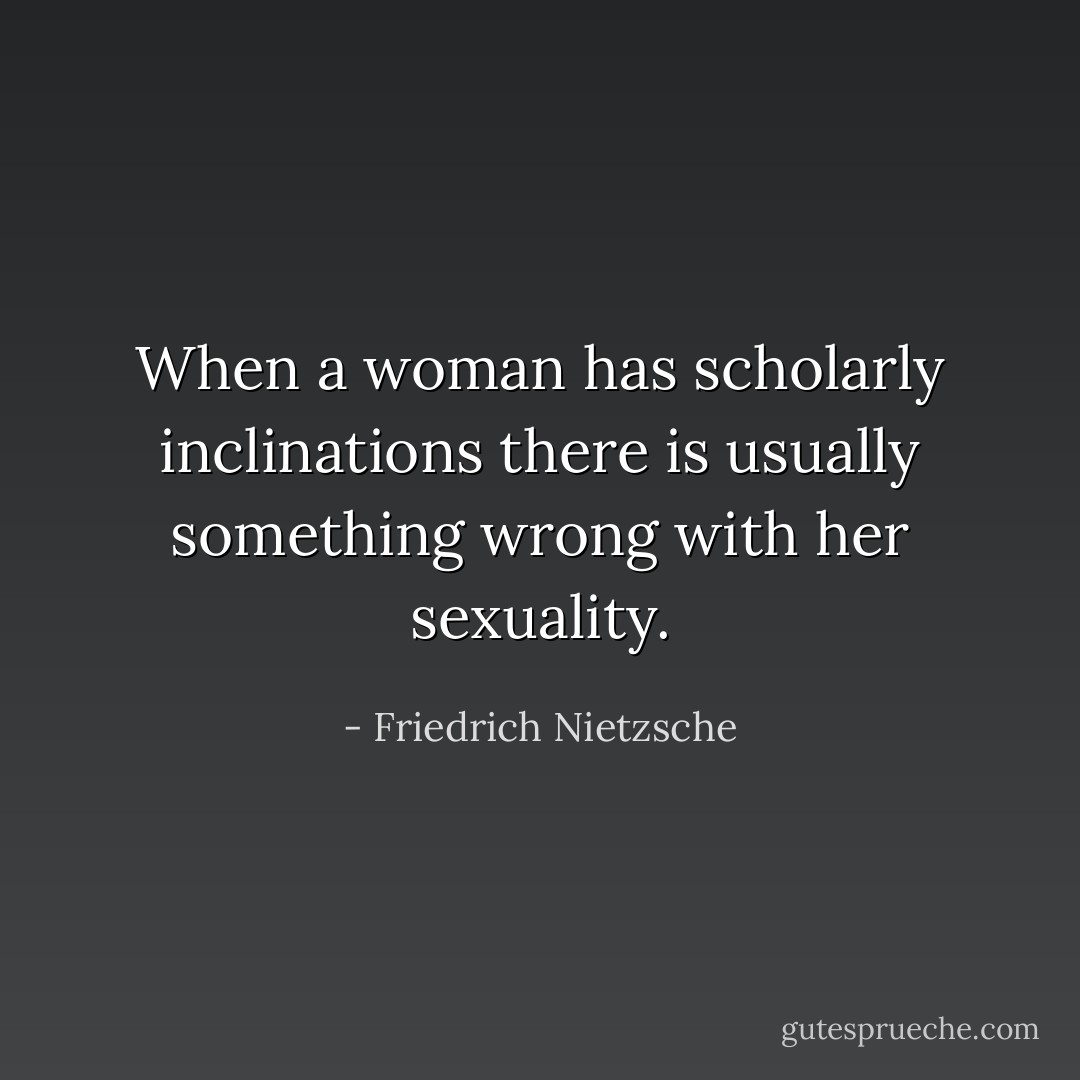 When a woman has scholarly inclinations there is usually something wrong with her sexuality. - Friedrich Nietzsche